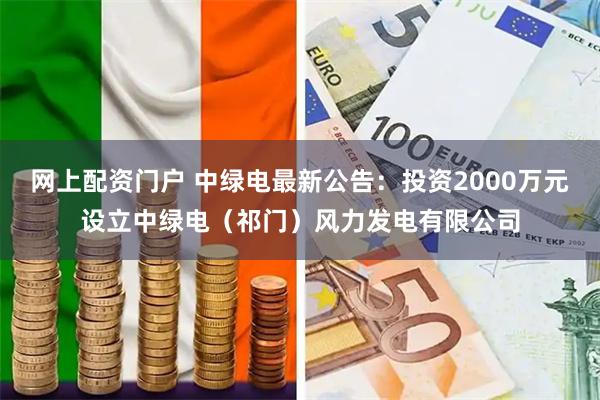 网上配资门户 中绿电最新公告：投资2000万元设立中绿电（祁门）风力发电有限公司