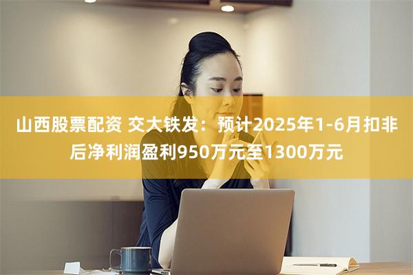 山西股票配资 交大铁发：预计2025年1-6月扣非后净利润盈利950万元至1300万元