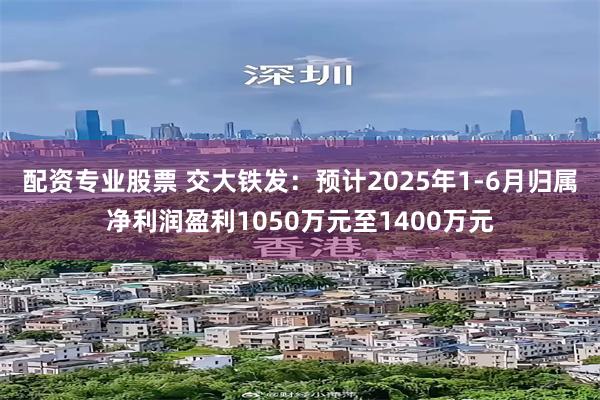 配资专业股票 交大铁发：预计2025年1-6月归属净利润盈利1050万元至1400万元