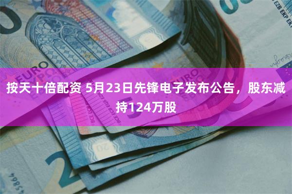 按天十倍配资 5月23日先锋电子发布公告，股东减持124万股