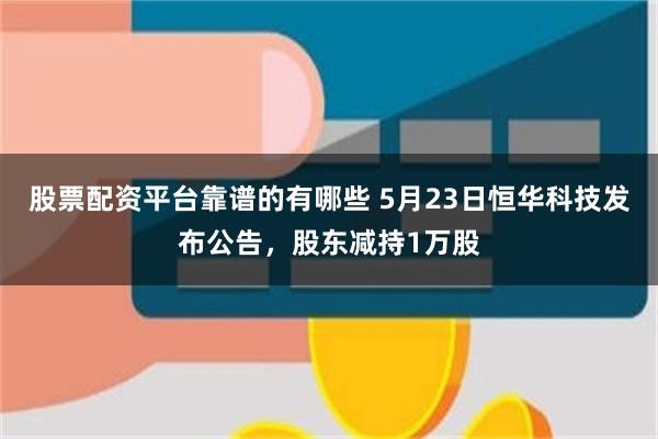 股票配资平台靠谱的有哪些 5月23日恒华科技发布公告，股东减持1万股