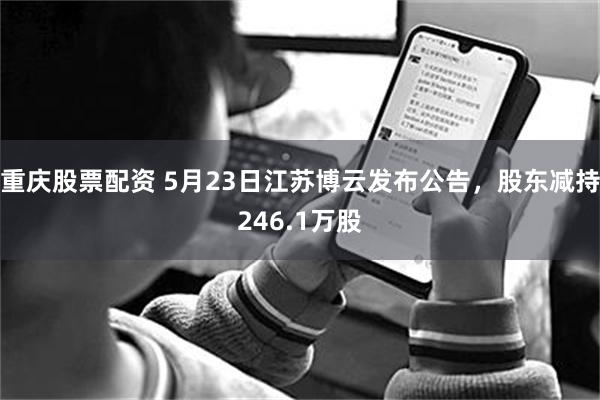 重庆股票配资 5月23日江苏博云发布公告，股东减持246.1万股