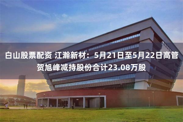 白山股票配资 江瀚新材：5月21日至5月22日高管贺旭峰减持股份合计23.08万股