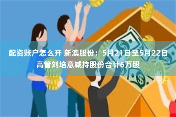 配资账户怎么开 新澳股份：5月21日至5月22日高管刘培意减持股份合计6万股