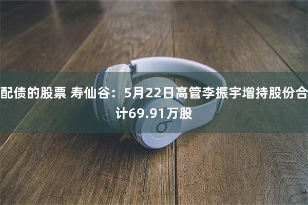 配债的股票 寿仙谷：5月22日高管李振宇增持股份合计69.91万股