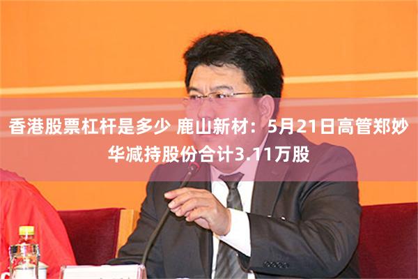 香港股票杠杆是多少 鹿山新材：5月21日高管郑妙华减持股份合计3.11万股