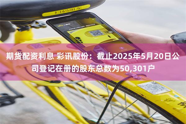 期货配资利息 彩讯股份：截止2025年5月20日公司登记在册的股东总数为50,301户