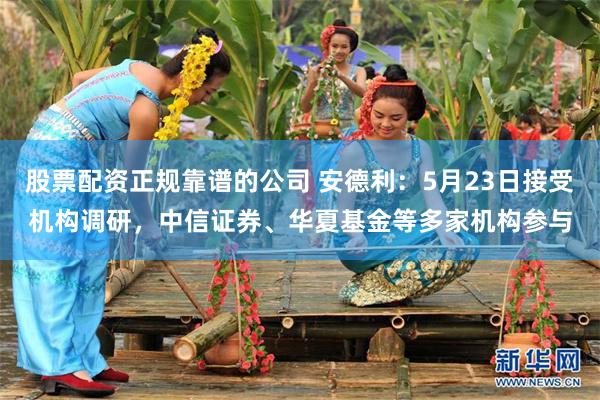 股票配资正规靠谱的公司 安德利：5月23日接受机构调研，中信证券、华夏基金等多家机构参与