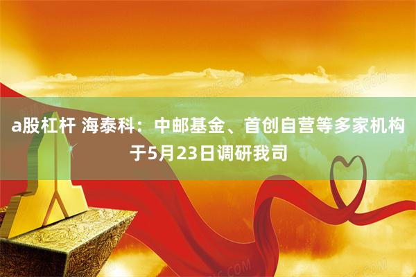 a股杠杆 海泰科：中邮基金、首创自营等多家机构于5月23日调研我司