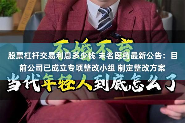 股票杠杆交易利息多少钱 未名医药最新公告：目前公司已成立专项整改小组 制定整改方案