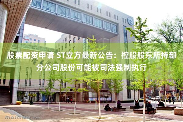股票配资申请 ST立方最新公告：控股股东所持部分公司股份可能被司法强制执行