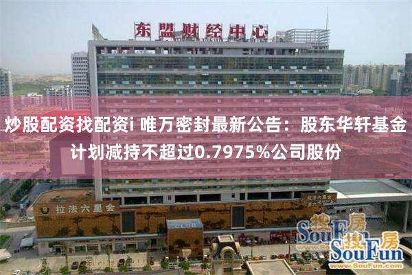 炒股配资找配资i 唯万密封最新公告：股东华轩基金计划减持不超过0.7975%公司股份