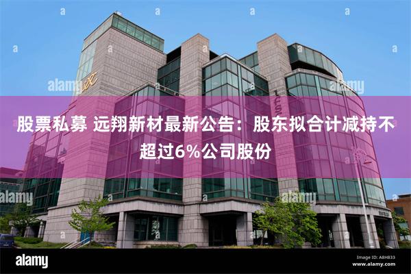 股票私募 远翔新材最新公告：股东拟合计减持不超过6%公司股份