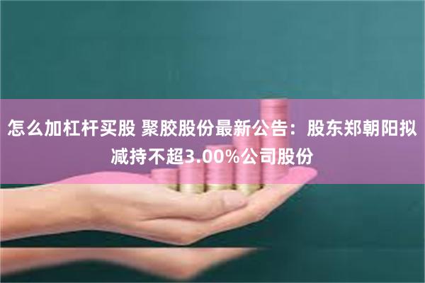 怎么加杠杆买股 聚胶股份最新公告：股东郑朝阳拟减持不超3.00%公司股份