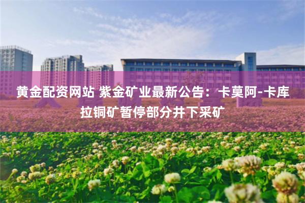 黄金配资网站 紫金矿业最新公告：卡莫阿-卡库拉铜矿暂停部分井下采矿