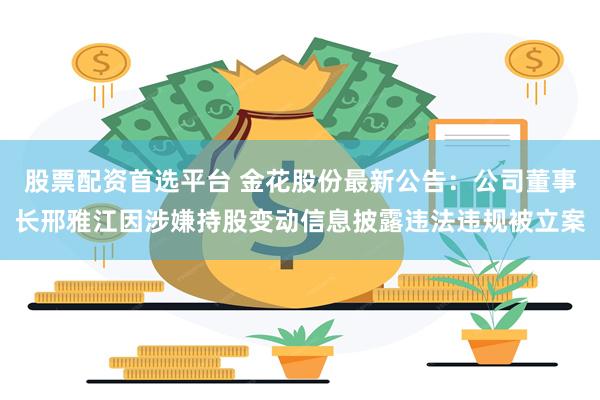 股票配资首选平台 金花股份最新公告：公司董事长邢雅江因涉嫌持股变动信息披露违法违规被立案