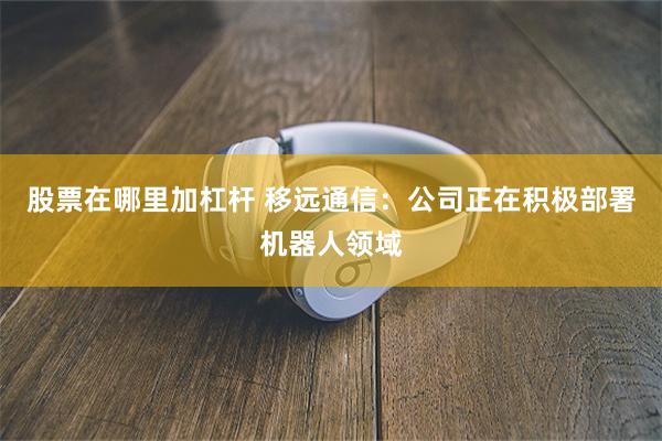 股票在哪里加杠杆 移远通信：公司正在积极部署机器人领域