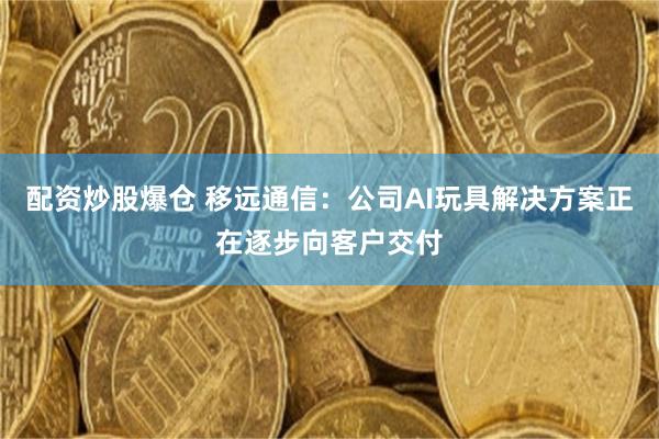 配资炒股爆仓 移远通信：公司AI玩具解决方案正在逐步向客户交付