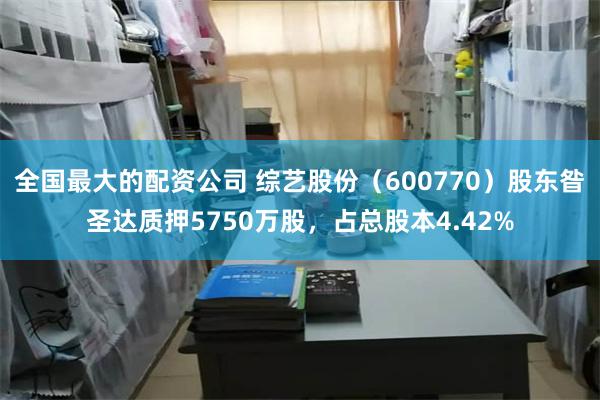 全国最大的配资公司 综艺股份（600770）股东昝圣达质押5750万股，占总股本4.42%