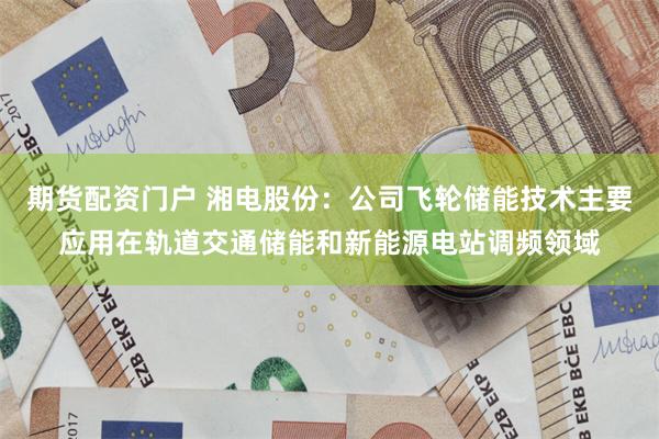 期货配资门户 湘电股份：公司飞轮储能技术主要应用在轨道交通储能和新能源电站调频领域