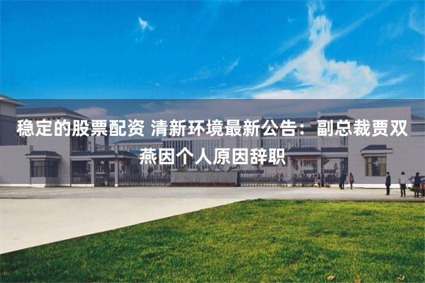 稳定的股票配资 清新环境最新公告：副总裁贾双燕因个人原因辞职