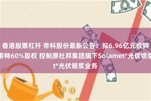 香港股票杠杆 帝科股份最新公告：拟6.96亿元收购浙江索特60%股权 控制原杜邦集团旗下Solamet®光伏银浆业务