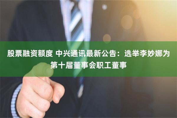 股票融资额度 中兴通讯最新公告：选举李妙娜为第十届董事会职工董事