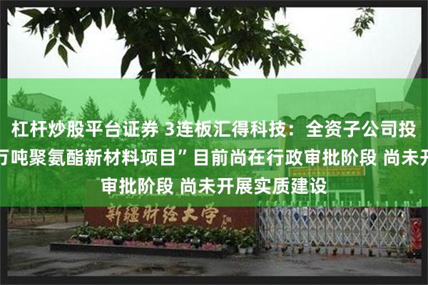 杠杆炒股平台证券 3连板汇得科技：全资子公司投建“年产60万吨聚氨酯新材料项目”目前尚在行政审批阶段 尚未开展实质建设