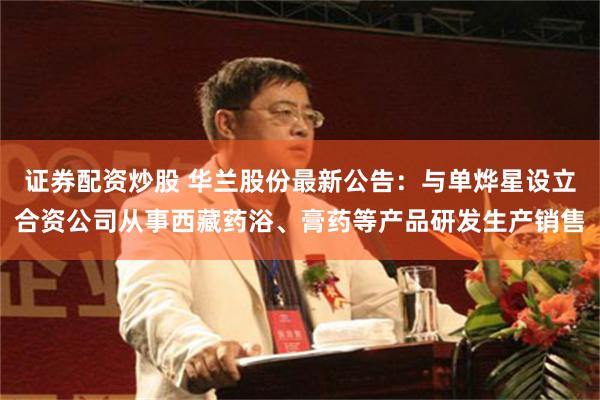 证券配资炒股 华兰股份最新公告：与单烨星设立合资公司从事西藏药浴、膏药等产品研发生产销售