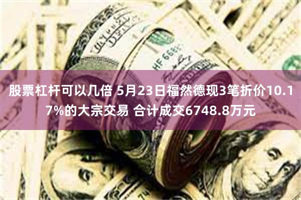 股票杠杆可以几倍 5月23日福然德现3笔折价10.17%的大宗交易 合计成交6748.8万元