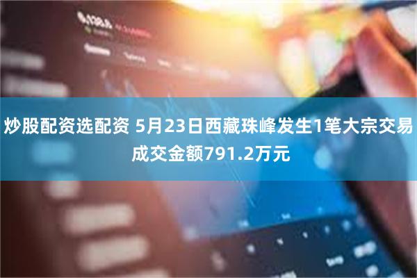 炒股配资选配资 5月23日西藏珠峰发生1笔大宗交易 成交金额791.2万元