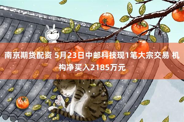 南京期货配资 5月23日中邮科技现1笔大宗交易 机构净买入2185万元