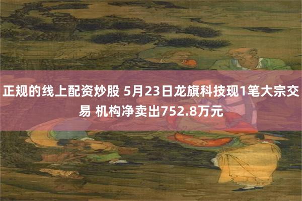 正规的线上配资炒股 5月23日龙旗科技现1笔大宗交易 机构净卖出752.8万元