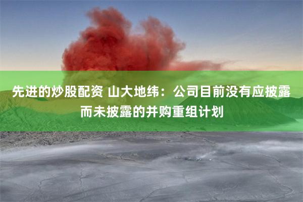 先进的炒股配资 山大地纬：公司目前没有应披露而未披露的并购重组计划