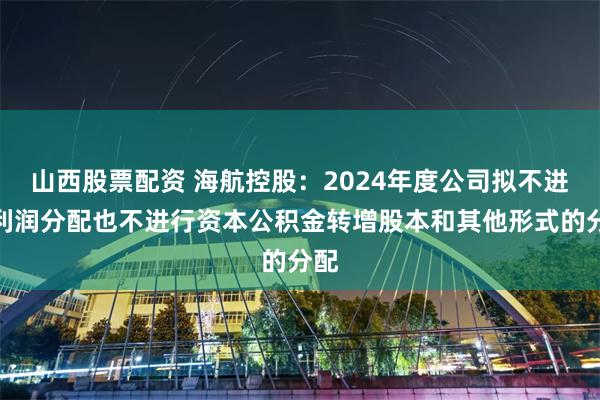 山西股票配资 海航控股：2024年度公司拟不进行利润分配也不进行资本公积金转增股本和其他形式的分配