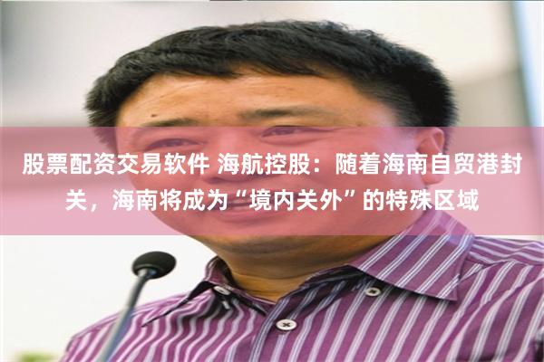 股票配资交易软件 海航控股：随着海南自贸港封关，海南将成为“境内关外”的特殊区域