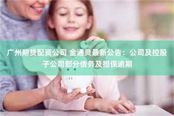广州期货配资公司 金通灵最新公告：公司及控股子公司部分债务及担保逾期