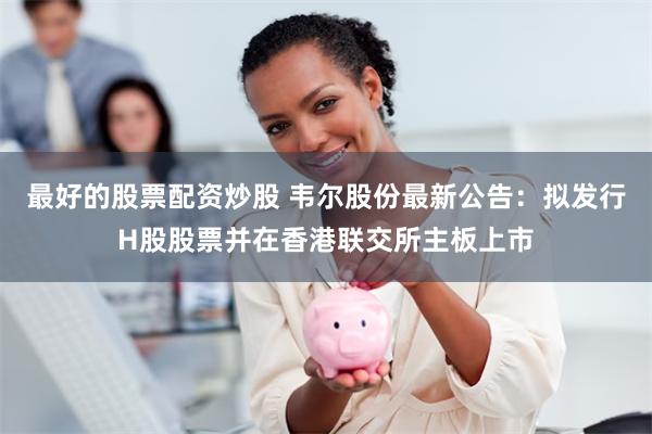 最好的股票配资炒股 韦尔股份最新公告：拟发行H股股票并在香港联交所主板上市