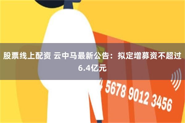 股票线上配资 云中马最新公告：拟定增募资不超过6.4亿元