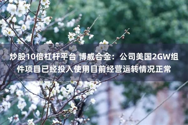 炒股10倍杠杆平台 博威合金：公司美国2GW组件项目已经投入使用目前经营运转情况正常