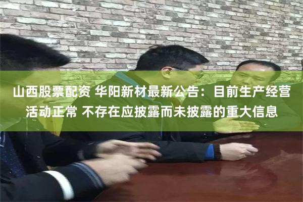 山西股票配资 华阳新材最新公告：目前生产经营活动正常 不存在应披露而未披露的重大信息