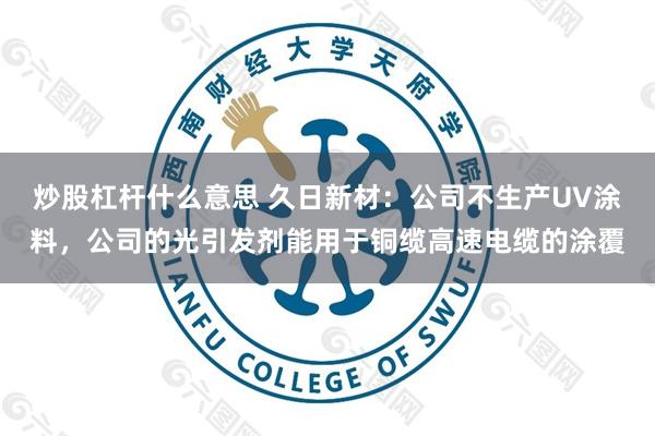 炒股杠杆什么意思 久日新材：公司不生产UV涂料，公司的光引发剂能用于铜缆高速电缆的涂覆