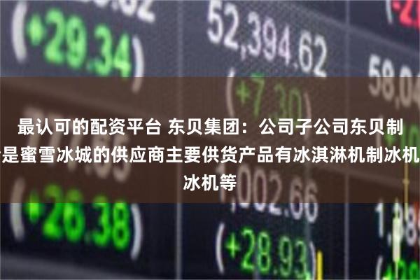 最认可的配资平台 东贝集团：公司子公司东贝制冷是蜜雪冰城的供应商主要供货产品有冰淇淋机制冰机等