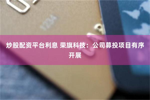 炒股配资平台利息 荣旗科技：公司募投项目有序开展