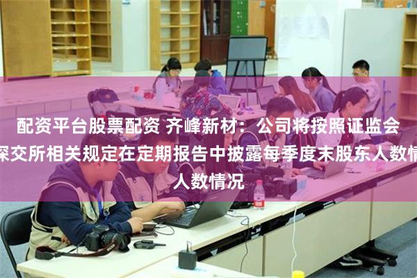 配资平台股票配资 齐峰新材：公司将按照证监会和深交所相关规定在定期报告中披露每季度末股东人数情况