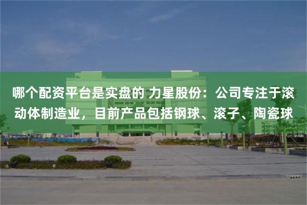 哪个配资平台是实盘的 力星股份：公司专注于滚动体制造业，目前产品包括钢球、滚子、陶瓷球