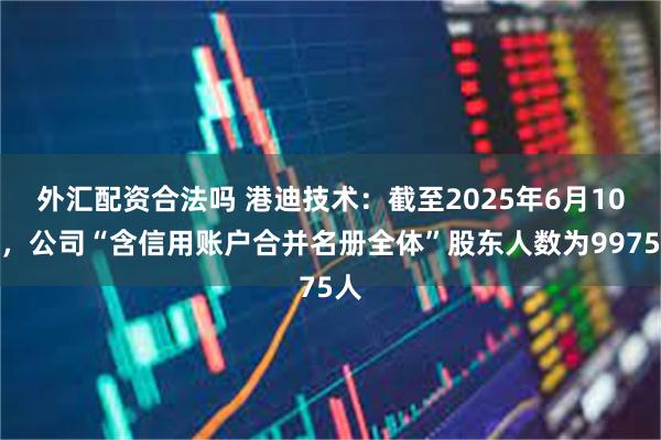外汇配资合法吗 港迪技术：截至2025年6月10日，公司“含信用账户合并名册全体”股东人数为9975人