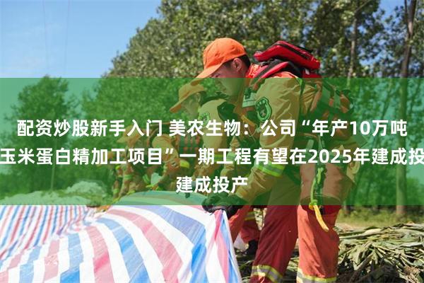 配资炒股新手入门 美农生物：公司“年产10万吨的玉米蛋白精加工项目”一期工程有望在2025年建成投产