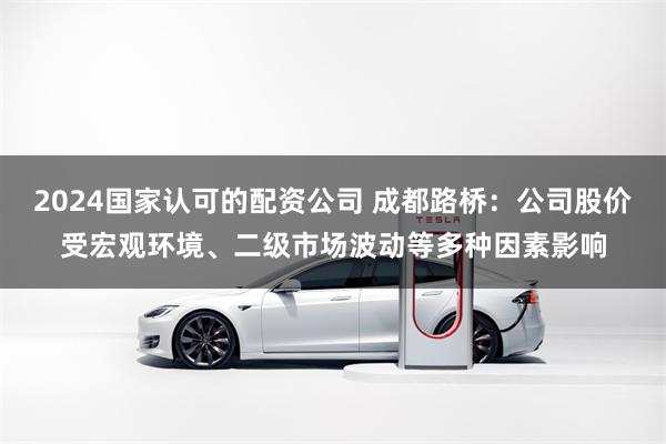 2024国家认可的配资公司 成都路桥：公司股价受宏观环境、二级市场波动等多种因素影响