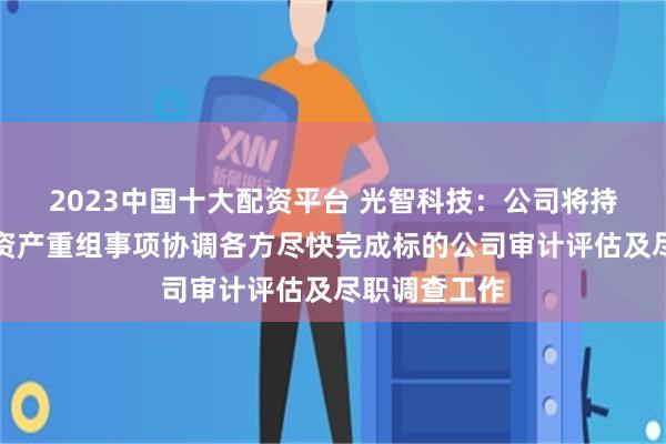 2023中国十大配资平台 光智科技：公司将持续推进重大资产重组事项协调各方尽快完成标的公司审计评估及尽职调查工作